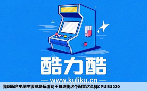 我想配台电脑主要就是玩游戏不知道我这个配置这么样CPUI33220