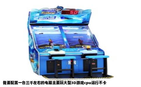 我要配置一台三千左右的电脑主要玩大型3D游戏cpu运行不卡
