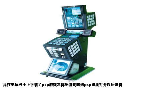 我在电玩巴士上下载了psp游戏怎样把游戏转到psp里我打开以后没有