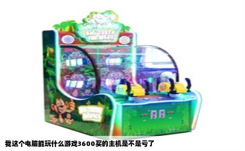 我这个电脑能玩什么游戏3600买的主机是不是亏了