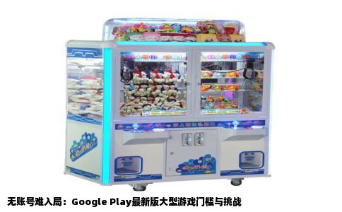 无账号难入局：Google Play最新版大型游戏门槛与挑战