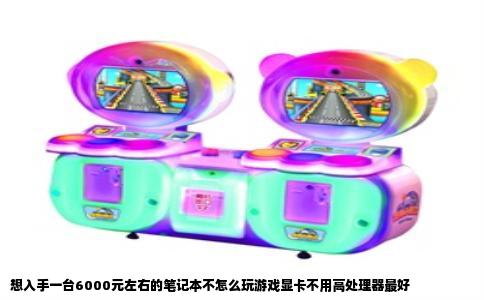 想入手一台6000元左右的笔记本不怎么玩游戏显卡不用高处理器最好