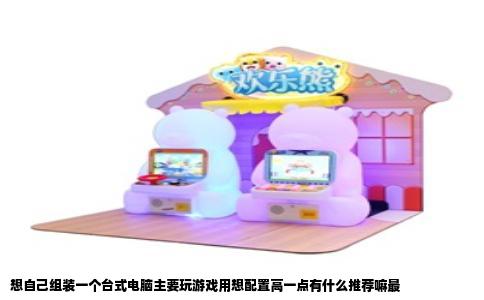 想自己组装一个台式电脑主要玩游戏用想配置高一点有什么推荐嘛最