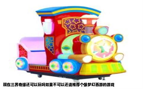 现在三界奇缘还可以玩吗如果不可以还请推荐个像梦幻西游的游戏