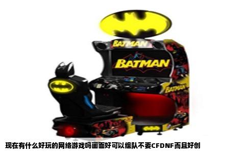 现在有什么好玩的网络游戏吗画面好可以组队不要CFDNF而且好创