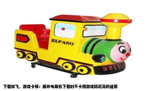 下载如飞，游戏卡顿：解析电脑在下载时不卡但游戏延迟高的谜团