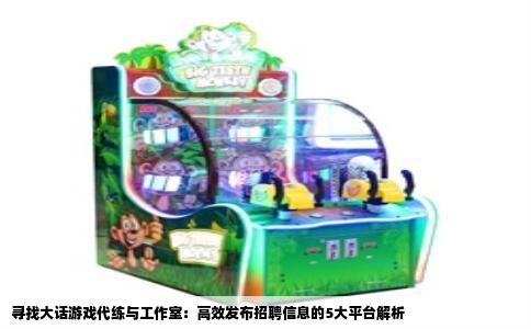 寻找大话游戏代练与工作室：高效发布招聘信息的5大平台解析