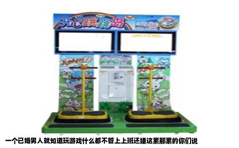 一个已婚男人就知道玩游戏什么都不管上上班还嫌这累那累的你们说