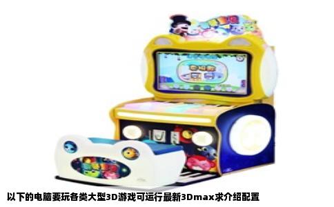 以下的电脑要玩各类大型3D游戏可运行最新3Dmax求介绍配置
