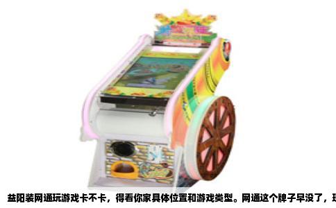 益阳装网通玩游戏卡不卡，得看你家具体位置和游戏类型。网通这个牌子早没了，现在统称联通，但老用户习惯这么叫。益阳属于湖南中部，联通宽带在市区和县城覆盖不错，但在乡镇和农村，线路质量参差不齐。