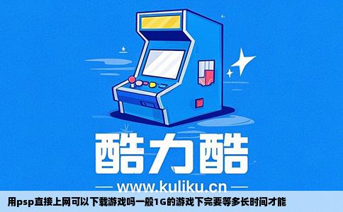 用psp直接上网可以下载游戏吗一般1G的游戏下完要等多长时间才能