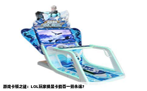 游戏卡顿之谜：LOL玩家换显卡能否一劳永逸？