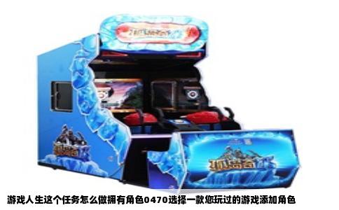 游戏人生这个任务怎么做拥有角色0470选择一款您玩过的游戏添加角色
