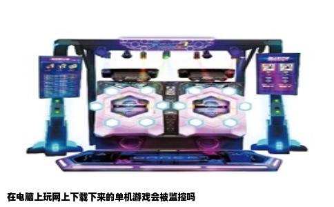 在电脑上玩网上下载下来的单机游戏会被监控吗