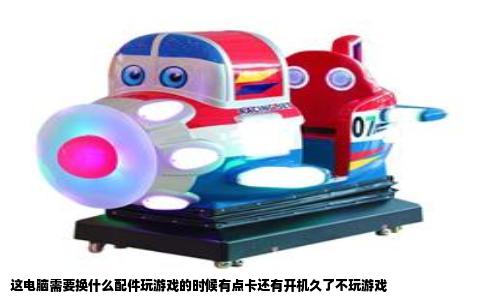 这电脑需要换什么配件玩游戏的时候有点卡还有开机久了不玩游戏