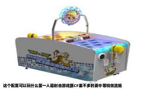 这个配置可以玩什么第一人称射击游戏跟CF差不多的要中等特效流畅