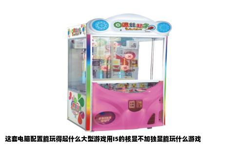 这套电脑配置能玩得起什么大型游戏用I5的核显不加独显能玩什么游戏
