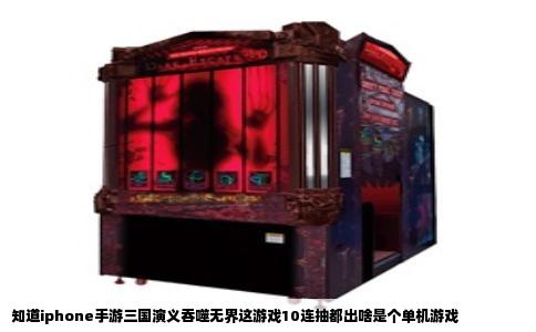 知道iphone手游三国演义吞噬无界这游戏10连抽都出啥是个单机游戏