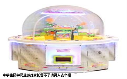 中学生厌学沉迷游戏家长管不了请高人支个招