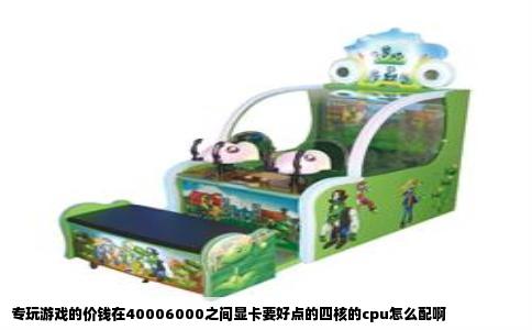 专玩游戏的价钱在40006000之间显卡要好点的四核的cpu怎么配啊