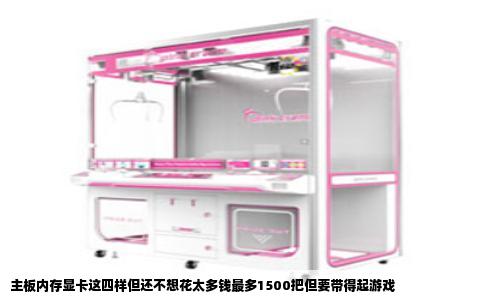 主板内存显卡这四样但还不想花太多钱最多1500把但要带得起游戏