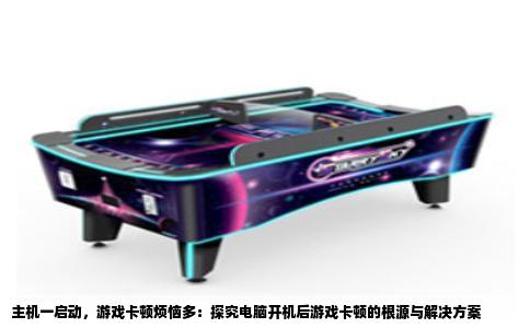 主机一启动，游戏卡顿烦恼多：探究电脑开机后游戏卡顿的根源与解决方案