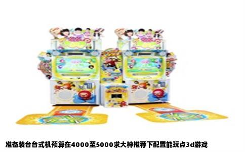 准备装台台式机预算在4000至5000求大神推荐下配置能玩点3d游戏